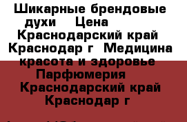 Шикарные брендовые духи  › Цена ­ 4 000 - Краснодарский край, Краснодар г. Медицина, красота и здоровье » Парфюмерия   . Краснодарский край,Краснодар г.